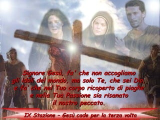 Signore Gesù, fa' che non accogliamo
gli idoli del mondo, ma solo Te, che sei Dio,
 e fa’ che nel Tuo corpo ricoperto di piaghe
       e nella Tua Passione sia risanato
               il nostro peccato.
   IX Stazione – Gesù cade per la terza volta
 