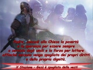 Padre, concedi alla Chiesa la povertà
        e la speranza per essere sempre
   a servizio degli umili e la forza per lottare
affinché nessuno venga spogliato dei propri diritti
              e della propria dignità.

       X Stazione – Gesù è spogliato delle vesti
 
