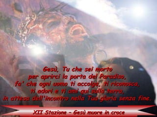Gesù, Tu che sei morto
         per aprirci la porta del Paradiso,
    fa' che ogni uomo ti accolga, ti riconosca,
          ti adori e ti ami qui sulla terra,
in attesa dell'incontro nella Tua gloria senza fine.

          XII Stazione – Gesù muore in croce
 