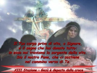 Il Tuo corpo privo di vita, o Signore,
      è il segno che hai donato tutto:
in esso noi troviamo la sorgente della vita.
     Sia il nostro Pane, che ci sostiene
          nel cammino verso di Te.

   XIII Stazione – Gesù è deposto dalla croce
 
