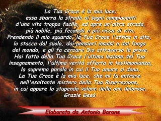 La Tua Croce è la mia luce;
         essa sbarra la strada ai sogni compiacenti
     d'una vita troppo facile, ed apre un'altra strada,
         più nobile, più feconda e più ricca di vita.
Prendendo il mio sguardo, la Tua Croce l'attira in alto,
   lo stacca dal suolo, dai pensieri insulsi e dal fango
   del mondo, e gli fa cercare Dio attraverso le prove.
    Hai fatto della Tua Croce l'ultima lezione del Tuo
 insegnamento, l'ultima verità offerta in testimonianza,
       la suprema parola in cui il Tuo amore si dona.
      La Tua Croce è la mia luce, che mi fa entrare
       nell'esaltante mistero della Tua Risurrezione,
    in cui appare lo stupendo valore delle ore dolorose.
                         Grazie Gesù

              Elaborato da Antonio Barone
 