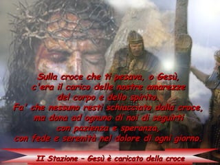 Sulla croce che ti pesava, o Gesù,
    c'era il carico delle nostre amarezze
           del corpo e dello spirito.
Fa' che nessuno resti schiacciato dalla croce,
     ma dona ad ognuno di noi di seguirti
           con pazienza e speranza,
con fede e serenità nel dolore di ogni giorno.

     II Stazione – Gesù è caricato della croce
 