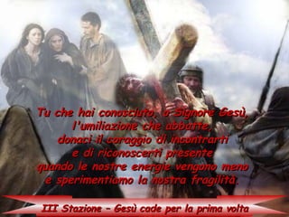 Tu che hai conosciuto, o Signore Gesù,
      l'umiliazione che abbatte,
    donaci il coraggio di incontrarti
      e di riconoscerti presente
quando le nostre energie vengono meno
 e sperimentiamo la nostra fragilità.

III Stazione – Gesù cade per la prima volta
 