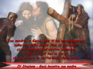 Tua madre, o Gesù, che ti ha accompagnato
   sulla via della croce fino al Calvario,
     ci accompagni nel nostro cammino
          e dia a tutti noi la forza
   di accettare le sofferenze della vita.

     IV Stazione – Gesù incontra sua madre
 