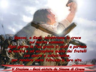 Spesso, o Gesù, incontriamo la croce
            sul nostro cammino.
Ogni giorno la Tua grazia ci aiuti a portare
la nostra e ad accogliere quella dei fratelli
         con amore e sollecitudine,
  per rendere meno faticosa la loro vita.

  V Stazione – Gesù aiutato da Simone di Cirene
 