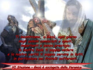 Ti incontriamo, o Gesù, ogni giorno
       negli uomini conosciuti o ignoti,
         importanti o senza prestigio:
       la nostra fede ti sappia vedere
e la nostra carità ti sappia servire in tutti,
    in particolare nei fratelli sofferenti.

  VI Stazione – Gesù è asciugato dalla Veronica
 