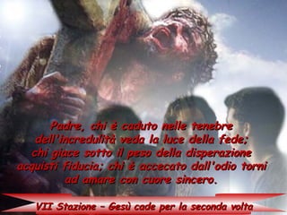 Padre, chi è caduto nelle tenebre
    dell'incredulità veda la luce della fede;
   chi giace sotto il peso della disperazione
acquisti fiducia; chi è accecato dall'odio torni
           ad amare con cuore sincero.

   VII Stazione – Gesù cade per la seconda volta
 