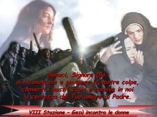 Donaci, Signore Dio,
di riconoscere e piangere le nostre colpe,
  converti i nostri cuori e ravviva in noi
   la certezza del Tuo amore di Padre.

    VIII Stazione – Gesù incontra le donne
 