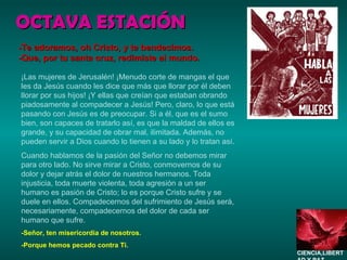 OCTAVA ESTACIÓN ¡Las mujeres de Jerusalén! ¡Menudo corte de mangas el que les da Jesús cuando les dice que más que llorar por él deben llorar por sus hijos! ¡Y ellas que creían que estaban obrando piadosamente al compadecer a Jesús! Pero, claro, lo que está pasando con Jesús es de preocupar. Si a él, que es el sumo bien, son capaces de tratarlo así, es que la maldad de ellos es grande, y su capacidad de obrar mal, ilimitada. Además, no pueden servir a Dios cuando lo tienen a su lado y lo tratan así. Cuando hablamos de la pasión del Señor no debemos mirar para otro lado. No sirve mirar a Cristo, conmovernos de su dolor y dejar atrás el dolor de nuestros hermanos. Toda injusticia, toda muerte violenta, toda agresión a un ser humano es pasión de Cristo; lo es porque Cristo sufre y se duele en ellos. Compadecernos del sufrimiento de Jesús será, necesariamente, compadecernos del dolor de cada ser humano que sufre. -Señor, ten misericordia de nosotros. -Porque hemos pecado contra Ti. -Te adoramos, oh Cristo, y te bendecimos. -Que, por tu santa cruz, redimiste al mundo. CIENCIA,LIBERTAD Y PAZ…. 