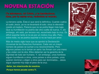 NOVENA ESTACIÓN La tercera caída. Ésta sí que será la definitiva. Cuando vuelva al suelo Jesús, ya no se levantará él solo: otros lo elevarán cosido al madero. Parecía que no se podía llegar más bajo. Que su humillación no podría dar otra vuelta de tuerca. Y, sin embargo, ahí está, por tercera vez, escachado bajo la cruz. Es difícil soportar tanto si no es por un motivo muy alto. Pero, sobre todo, no se podría soportar si no se hace por amor. Más de medio siglo hace que se aprobó la Declaración Universal de los Derechos Humanos. Cada vez un mayor número de países se suman a su reconocimiento. Pero algunos países no lo toman en serio: los firman con una mano y los violan con la otra. Ellos deberían ser la garantía de la dignidad de todo ser humano. Y, sin embargo, unos hombres siguen humillando a otros, unos países a otros países, unos quieren dominar y eligen a otros para ser dominados... Jesús sigue cayendo hoy bajo el peso de la cruz. -Señor, ten misericordia de nosotros. -Porque hemos pecado contra Ti. -Te adoramos, oh Cristo, y te bendecimos. -Que, por tu santa cruz, redimiste al mundo. CIENCIA,LIBERTAD Y PAZ…. 