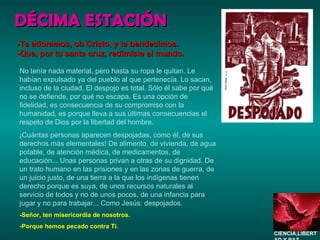 DÉCIMA ESTACIÓN No tenía nada material, pero hasta su ropa le quitan. Le habían expulsado ya del pueblo al que pertenecía. Lo sacan, incluso de la ciudad. El despojo es total. Sólo él sabe por qué no se defiende, por qué no escapa. Es una opción de fidelidad, es consecuencia de su compromiso con la humanidad, es porque lleva a sus últimas consecuencias el respeto de Dios por la libertad del hombre. ¡Cuántas personas aparecen despojadas, como él, de sus derechos más elementales! De alimento, de vivienda, de agua potable, de atención médica, de medicamentos, de educación... Unas personas privan a otras de su dignidad. De un trato humano en las prisiones y en las zonas de guerra, de un juicio justo, de una tierra a la que los indígenas tienen derecho porque es suya, de unos recursos naturales al servicio de todos y no de unos pocos, de una infancia para jugar y no para trabajar... Como Jesús: despojados. -Señor, ten misericordia de nosotros. -Porque hemos pecado contra Ti. -Te adoramos, oh Cristo, y te bendecimos. -Que, por tu santa cruz, redimiste al mundo. CIENCIA,LIBERTAD Y PAZ…. 