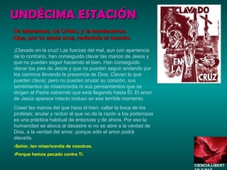 UNDÉCIMA ESTACIÓN ¡Clavado en la cruz! Las fuerzas del mal, aun con apariencia de lo contrario, han conseguido clavar las manos de Jesús y que no puedan seguir haciendo el bien. Han conseguido clavar los pies de Jesús y que no puedan seguir andando por los caminos llevando la presencia de Dios. Clavan lo que pueden clavar, pero no pueden anular su corazón, sus sentimientos de misericordia ni sus pensamientos que se dirigen al Padre sabiendo que está llegando hasta Él. El amor de Jesús aparece intacto incluso en ese terrible momento. Coser las manos del que hace el bien; callar la boca de los profetas; anular y recluir al que no da la razón a los poderosos es una práctica habitual de entonces y de ahora. Por eso la humanidad se aboca al desastre si no se abre a la verdad de Dios, a la verdad del amor, porque sólo el amor podrá slavarla. -Señor, ten misericordia de nosotros. -Porque hemos pecado contra Ti. -Te adoramos, oh Cristo, y te bendecimos. -Que, por tu santa cruz, redimiste al mundo. CIENCIA,LIBERTAD Y PAZ…. 