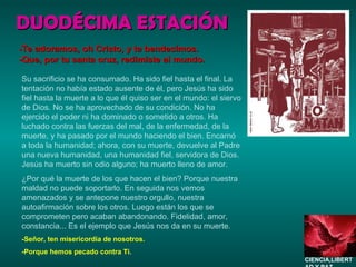 DUODÉCIMA ESTACIÓN Su sacrificio se ha consumado. Ha sido fiel hasta el final. La tentación no había estado ausente de él, pero Jesús ha sido fiel hasta la muerte a lo que él quiso ser en el mundo: el siervo de Dios. No se ha aprovechado de su condición. No ha ejercido el poder ni ha dominado o sometido a otros. Ha luchado contra las fuerzas del mal, de la enfermedad, de la muerte, y ha pasado por el mundo haciendo el bien. Encarnó a toda la humanidad; ahora, con su muerte, devuelve al Padre una nueva humanidad, una humanidad fiel, servidora de Dios. Jesús ha muerto sin odio alguno; ha muerto lleno de amor. ¿Por qué la muerte de los que hacen el bien? Porque nuestra maldad no puede soportarlo. En seguida nos vemos amenazados y se antepone nuestro orgullo, nuestra autoafirmación sobre los otros. Luego están los que se comprometen pero acaban abandonando. Fidelidad, amor, constancia... Es el ejemplo que Jesús nos da en su muerte. -Señor, ten misericordia de nosotros. -Porque hemos pecado contra Ti. -Te adoramos, oh Cristo, y te bendecimos. -Que, por tu santa cruz, redimiste al mundo. CIENCIA,LIBERTAD Y PAZ…. 