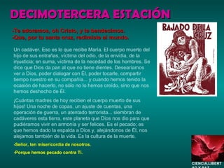 DECIMOTERCERA ESTACIÓN Un cadáver. Eso es lo que recibe María. El cuerpo muerto del hijo de sus entrañas, víctima del odio, de la envidia, de la injusticia; en suma, víctima de la necedad de los hombres. Se dice que Dios da pan al que no tiene dientes. Desearíamos ver a Dios, poder dialogar con Él, poder tocarle, compartir tiempo nuestro en su compañía... y cuando hemos tenido la ocasión de hacerlo, no sólo no lo hemos creído, sino que nos hemos deshecho de Él. ¡Cuántas madres de hoy reciben el cuerpo muerto de sus hijos! Una noche de copas, un ajuste de cuentas, una operación de guerra, un atentado terrorista... siembran de cadáveres esta tierra, este planeta que Dios nos dio para que pudiéramos vivir en armonía y ser felices. Es el pecado; es que hemos dado la espalda a Dios y, alejándonos de Él, nos alejamos también de la vida. Es la cultura de la muerte. -Señor, ten misericordia de nosotros. -Porque hemos pecado contra Ti. -Te adoramos, oh Cristo, y te bendecimos. -Que, por tu santa cruz, redimiste al mundo. CIENCIA,LIBERTAD Y PAZ…. 