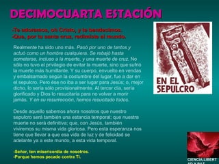 Realmente ha sido uno más.  Pasó por uno de tantos y actuó como un hombre cualquiera .  Se rebajó hasta someterse, incluso a la muerte, y una muerte de cruz . No sólo no tuvo el privilegio de evitar la muerte, sino que sufrió la muerte más humillante. Y su cuerpo, envuelto en vendas y embalsamado según la costumbre del lugar, fue a dar en el sepulcro. Pero ése no iba a ser lugar para Jesús; o, mejor dicho, lo sería sólo provisionalmente. Al tercer día, sería glorificado y Dios lo resucitaría para no volver a morir jamás.  Y en su resurrección, hemos resucitado todos. Desde aquello sabemos ahora nosotros que nuestro sepulcro será también una estancia temporal; que nuestra muerte no será definitiva; que, con Jesús, también viviremos su misma vida gloriosa. Pero esta esperanza nos tiene que llevar a que esa vida de luz y de felicidad se adelante ya a este mundo, a esta vida temporal. -Señor, ten misericordia de nosotros. -Porque hemos pecado contra Ti. DECIMOCUARTA ESTACIÓN -Te adoramos, oh Cristo, y te bendecimos. -Que, por tu santa cruz, redimiste al mundo. CIENCIA,LIBERTAD Y PAZ…. 