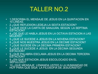 TALLER NO.2 1.DESCRIBA EL MENSAJE DE JESUS EN LA QUINTACION EN  10 LINEAS. 2.¿QUE REFLEXION LEDEJA LA SEXTA ESTACION? 3.¿QUE DICE LA CARTA DE SANJUÁN, SEGÚN  LA SEPTIMA ESTACION? 4.¿DE QUE LE HABLA JESUS EN LA OCTAVA ESTACION A LAS MUJERS? 5.¿QUE LE SUCEDE A JESUS EN LA NOVENA ESTACION? 6.¿QUE NOS MUESTRA JESUS EN LA DECIME ESTACION? 7.¿QUE SUCEDE EN LA DECIMA PRIMERA ESTACION? 8.¿QUE LE SUCEDE A JESUS  EN LA DECIMA SEGUNDA ESTACION? 9.¿QUE PALABRA ESCLAMA JESUS EN LA DECIMA TERCERA ESTACION? 9.¿EN QUE ESTACION JESUS ESCOLOCADO EN EL SEPULCRO? 10.¿QUE MENSAJE  LEMANDA USTED A LA HUMANIDAD DE HOY PARA QUE SIGA  LA FILOSOFIA DE JESUCRISTO? 