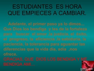 ESTUDIANTES  ES HORA QUE EMPIECES A CAMBIAR. Adelante, el primer paso ya lo dimos... Que Dios los bendiga  y les de la fortaleza  para  buscar  el amor ,la justicia, el  éxito, el  progreso, la  eficiencia ,la sabiduría, la  paciencia, la tolerancia para aguantar las diferencias que la vida día, adía  ,nos  ofrece. GRACIAS, QUE  DIOS LOS BENDIGA Y ME BENDIGA AMI… CIENCIA,LIBERTAD Y PAZ…. 