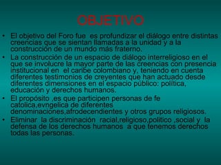 OBJETIVO El objetivo del Foro fue  es profundizar el diálogo entre distintas creencias que se sientan llamadas a la unidad y a la construcción de un mundo más fraterno.  La construcción de un espacio de diálogo interreligioso en el que se involucre la mayor parte de las creencias con presencia institucional en  el caribe colombiano y, teniendo en cuenta diferentes testimonios de creyentes que han actuado desde diferentes dimensiones en el espacio público: política, educación y derechos humanos. El propósito ,es que participen personas de fe catolica,evngelica de diferentes denominaciones,afrodecendientes y otros grupos religiosos. Eliminar  la discriminación  racial,religioso,politico ,social y  la defensa de los derechos humanos  a que tenemos derechos todas las personas. 