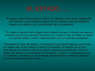EL ESTADO….. *El estado esta comenzando a valorar lo religioso como parte integral del ser humano y reconociendo alguno de los aportes que las religiones hacen a la cultura y a la construcción de la ciudadanía. *En cuanto al ejercicio de la religión como derecho humano y tomando en cuenta la necesidad que tiene la sociedad colombiana de romper el “tabú de hablar de religión” en el ámbito político, social y hasta educativo (no en un sentido proselitista).  *Rescatando el valor del respeto y reconociendo la pluralidad religiosa que coexiste en nuestro país, el foro realizo al menos 2 propuestas: -la creación de un Foro Interreligioso de carácter oficial tanto para las religiones participantes y frente al Estado (en diálogo con el Ministerio de Educación y Cultura) –la propuesta de que en Colombia y se declare un día de festejo para el derecho a la libertad religiosa y la convivencia plural de las mismas.  