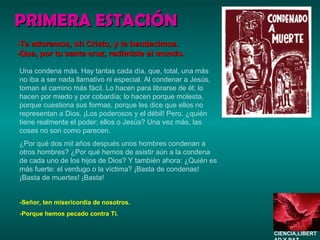 PRIMERA ESTACIÓN Una condena más. Hay tantas cada día, que, total, una más no iba a ser nada llamativo ni especial. Al condenar a Jesús, toman el camino más fácil. Lo hacen para librarse de él; lo hacen por miedo y por cobardía; lo hacen porque molesta, porque cuestiona sus formas, porque les dice que ellos no representan a Dios. ¡Los poderosos y el débil! Pero. ¿quién tiene realmente el poder: ellos o Jesús? Una vez más, las cosas no son como parecen.  ¿Por qué dos mil años después unos hombres condenan a otros hombres? ¿Por qué hemos de asistir aún a la condena de cada uno de los hijos de Dios? Y también ahora: ¿Quién es más fuerte: el verdugo o la víctima? ¡Basta de condenas! ¡Basta de muertes! ¡Basta! -Señor, ten misericordia de nosotros. -Porque hemos pecado contra Ti. -Te adoramos, oh Cristo, y te bendecimos. -Que, por tu santa cruz, redimiste al mundo. CIENCIA,LIBERTAD Y PAZ…. 
