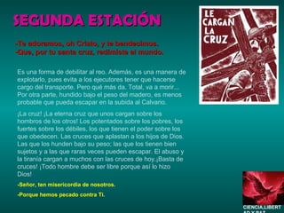 SEGUNDA ESTACIÓN Es una forma de debilitar al reo. Además, es una manera de explotarlo, pues evita a los ejecutores tener que hacerse cargo del transporte. Pero qué más da. Total, va a morir... Por otra parte, hundido bajo el peso del madero, es menos probable que pueda escapar en la subida al Calvario.  ¡La cruz! ¡La eterna cruz que unos cargan sobre los hombros de los otros! Los potentados sobre los pobres, los fuertes sobre los débiles, los que tienen el poder sobre los que obedecen. Las cruces que aplastan a los hijos de Dios. Las que los hunden bajo su peso; las que los tienen bien sujetos y a las que raras veces pueden escapar. El abuso y la tiranía cargan a muchos con las cruces de hoy.¡Basta de cruces! ¡Todo hombre debe ser libre porque así lo hizo Dios! -Señor, ten misericordia de nosotros. -Porque hemos pecado contra Ti. -Te adoramos, oh Cristo, y te bendecimos. -Que, por tu santa cruz, redimiste al mundo. CIENCIA,LIBERTAD Y PAZ…. 