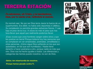 TERCERA ESTACIÓN Es normal caer. No por ser Dios tenía Jesús la fuerza de un superhombre. Era débil; no había sido deportista ni atlético. Su complexión no permitía grandes esfuerzos físicos. Y cae bajo el peso de la cruz. A veces es más el peso que nos toca llevar que aquel que realmente podemos llevar. ¡Esas cruces que unos hombres cargan sobre otros y que les postran en tierra! Porque todavía hoy hay personas que se complacen en ver arrastradas, postradas, arrodilladas a otras personas. ¡Cómo sigue Dios sufriendo en los que son aplastados, en los que son humillados..! Nadie tiene derecho a hacer postrarse a otro, porque nadie es más que otro. Dios nos ha hecho iguales a todos. Las diferencias y categorías las hemos puesto nosotros; no son de Dios. -Señor, ten misericordia de nosotros. -Porque hemos pecado contra Ti. -Te adoramos, oh Cristo, y te bendecimos. -Que, por tu santa cruz, redimiste al mundo. CIENCIA,LIBERTAD Y PAZ…. 