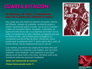 CUARTA ESTACIÓN Hay cosas que una madre no debería ver jamás. Camino del Gólgota, rodeado de soldados, recibiendo golpes y azotes, aguantando gritos y burlas, con la cruz a cuestas... y sale a su encuentro María. Asustada, confundida, se agarra al rostro de su hijo y sus lágrimas se funden con el sudor y la sangre de su cara, mientras se pegunta qué mal ha hecho su hijo. ¿No le había dicho el ángel en su concepción que era el Hijo de Dios? ¿Entonces, cómo puede estar sucediendo esto? Y Jesús siente alivio, pero, al mismo tiempo, siente vergüenza de que lo vea así. ¡Las madres, que alivian las cargas de los hijos pero que sufren también sus miserias! ¡Las madres, que ven cómo maltratan, cómo explotan, cómo asesinan a sus hijos! ¡Basta ya de hacer sufrir a los niños, de hacer sufrir a las madres de todas las personas humilladas! -Señor, ten misericordia de nosotros. -Porque hemos pecado contra Ti. -Te adoramos, oh Cristo, y te bendecimos. -Que, por tu santa cruz, redimiste al mundo. CIENCIA,LIBERTAD Y PAZ…. 