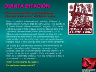 QUINTA ESTACIÓN Jesús no puede él solo con el peso y obligan al cireneo a cargarla con él. Aún tuvo algo de suerte Jesús. Pero suerte, la de Simón. No sólo alivió el sufrimiento a alguien, sino que se lo alivió a Jesús. Y más todavía: sintiendo el peso de la cruz, pudo sentir también que el propio Jesús lo llevaba con él. ¿Quién es el ayudado entonces? Cuando se lleva una cruz pesada que no es la propia, uno puede pensar que está haciendo algo que merece la pena; pero cuando sientes que el propio Jesús la lleva contigo, sólo puedes estar agradecido. Las cruces que ponemos los hombres, unos sobre otros, se pueden y se deben evitar. Hay otras cruces que no son evitables. Esas son las que necesitan simones cireneos. Y lo hermoso de ayudar y ser ayudado. Es la solidaridad, es el amor, es la fraternidad cristiana. Pero esa tendencia a dejar a cada uno solo con su problema…  -Señor, ten misericordia de nosotros. -Porque hemos pecado contra Ti. -Te adoramos, oh Cristo, y te bendecimos. -Que, por tu santa cruz, redimiste al mundo. CIENCIA,LIBERTAD Y PAZ…. 