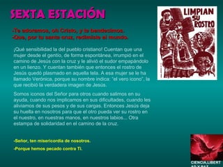 SEXTA ESTACIÓN ¡Qué sensibilidad la del pueblo cristiano! Cuentan que una mujer desde el gentío, de forma espontánea, irrumpió en el camino de Jesús con la cruz y le alivió el sudor empapándolo en un lienzo. Y cuentan también que entonces el rostro de Jesús quedó plasmado en aquella tela. A esa mujer se le ha llamado Verónica, porque su nombre indica: “el vero icono”, la que recibió la verdadera imagen de Jesús. Somos iconos del Señor para otros cuando salimos en su ayuda, cuando nos implicamos en sus dificultades, cuando les aliviamos de sus pesos y de sus cargas. Entonces Jesús deja su huella en nosotros para que el otro pueda ver su rostro en el nuestro, en nuestras manos, en nuestros labios... Otra estampa de solidaridad en el camino de la cruz.  -Señor, ten misericordia de nosotros. -Porque hemos pecado contra Ti. -Te adoramos, oh Cristo, y te bendecimos. -Que, por tu santa cruz, redimiste al mundo. CIENCIA,LIBERTAD Y PAZ…. 