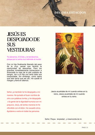 PAGE 11
Señor, Peque, tenpiedad , y misericordia de mi.
JESÚS ES
DESPOJADO DE
SUS
VESTIDURAS
Jesús acuérdate de mí cuando entres en tu
reino, Jesús acuérdate de mí cuando
entres en tu reino.
DEC╬MA ESTAC╬ON
Te adoramos, O Cristo, y te bendecimos,
porque por tu santa cruz redimiste al mundo.
Con mi hijo finalmente liberado del peso
de la cruz, pensé que tendría la
oportunidad de descansar. Pero los
guardias inmediatamente comenzaron a
arrancarle la ropa de la piel cubierta de
sangre. Ver a mi hijo con tanto dolor era
insoportable. Sin embargo, como sabía
que esto tenía que ser así, me quedé al
margen y lloré en silencio.
Señor, yo también te he despojado a mi
manera. He quitado el buen nombre de
otro con palabras tontas, y he despojado
a la gente de la dignidad humana con mi
prejuicio. Jesús, de tantas maneras te he
ofendido con el dolor. He causado otros.
Ayúdame a verte en todas las personas
 