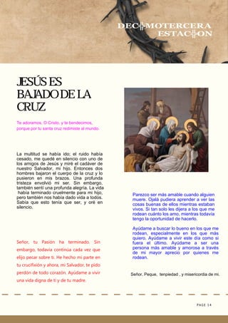 PAGE 14
Señor, Peque, tenpiedad , y misericordia de mi.
JESÚS ES
BAJADO DE LA
CRUZ
DEC╬MOTERCERA
ESTAC╬ON
Te adoramos, O Cristo, y te bendecimos,
porque por tu santa cruz redimiste al mundo.
La multitud se había ido; el ruido había
cesado, me quedé en silencio con uno de
los amigos de Jesús y miré el cadáver de
nuestro Salvador, mi hijo. Entonces dos
hombres bajaron el cuerpo de la cruz y lo
pusieron en mis brazos. Una profunda
tristeza envolvió mi ser. Sin embargo,
también sentí una profunda alegría. La vida
había terminado cruelmente para mi hijo,
pero también nos había dado vida a todos.
Sabía que esto tenía que ser, y oré en
silencio.
Ayúdame a buscar lo bueno en los que me
rodean, especialmente en los que más
quiero. Ayúdame a vivir este día como si
fuera el último. Ayúdame a ser una
persona más amable y amorosa a través
de mi mayor aprecio por quienes me
rodean.
Señor, tu Pasión ha terminado. Sin
embargo, todavía continúa cada vez que
elijo pecar sobre ti. He hecho mi parte en
tu crucifixión y ahora, mi Salvador, te pido
perdón de todo corazón. Ayúdame a vivir
una vida digna de ti y de tu madre.
Parezco ser más amable cuando alguien
muere. Ojalá pudiera aprender a ver las
cosas buenas de ellos mientras estaban
vivos. Si tan solo les dijera a los que me
rodean cuánto los amo, mientras todavía
tengo la oportunidad de hacerlo.
 