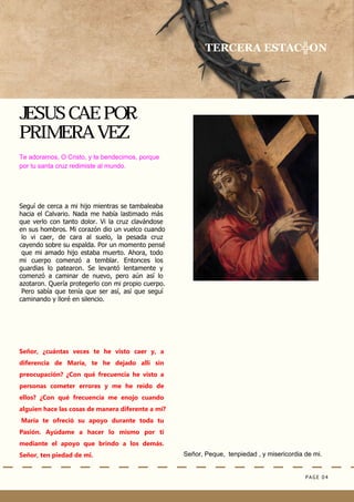 PAGE 04
Señor, Peque, tenpiedad , y misericordia de mi.
JESUS CAE POR
PRIMERA VEZ
TERCERA ESTAC╬ON
Te adoramos, O Cristo, y te bendecimos, porque
por tu santa cruz redimiste al mundo.
Seguí de cerca a mi hijo mientras se tambaleaba
hacia el Calvario. Nada me había lastimado más
que verlo con tanto dolor. Vi la cruz clavándose
en sus hombros. Mi corazón dio un vuelco cuando
lo vi caer, de cara al suelo, la pesada cruz
cayendo sobre su espalda. Por un momento pensé
que mi amado hijo estaba muerto. Ahora, todo
mi cuerpo comenzó a temblar. Entonces los
guardias lo patearon. Se levantó lentamente y
comenzó a caminar de nuevo, pero aún así lo
azotaron. Quería protegerlo con mi propio cuerpo.
Pero sabía que tenía que ser así, así que seguí
caminando y lloré en silencio.
Señor, ¿cuántas veces te he visto caer y, a
diferencia de María, te he dejado allí sin
preocupación? ¿Con qué frecuencia he visto a
personas cometer errores y me he reído de
ellos? ¿Con qué frecuencia me enojo cuando
alguien hace las cosas de manera diferente a mí?
María te ofreció su apoyo durante toda tu
Pasión. Ayúdame a hacer lo mismo por ti
mediante el apoyo que brindo a los demás.
Señor, ten piedad de mi.
 