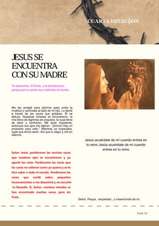 PAGE 05
Señor, Peque, tenpiedad , y misericordia de mi.
JESUS SE
ENCUENTRA
CON SU MADRE
Jesús acuérdate de mí cuando entres en
tu reino Jesús acuérdate de mí cuando
entres en tu reino
CUARTA ESTAC╬ON
Te adoramos, O Cristo, y te bendecimos,
porque por tu santa cruz redimiste al mundo.
Me las arreglé para abrirme paso entre la
multitud y caminaba al lado de mi hijo. Lo llamé
a través de las voces que gritaban. Él se
detuvo. Nuestras miradas se encontraron, la
mía llena de lágrimas de angustia, la suya llena
de dolor y confusión. Me sentí impotente;
entonces sus ojos me dijeron: “¡Ánimo! Hay un
propósito para esto.” Mientras se tropezaba,
supe que tenía razón. Así que lo seguí y oré en
silencio.
Señor Jesús, perdóname las muchas veces
que nuestros ojos se encontraron y yo
aparté los míos. Perdóname las veces que
las cosas no salieron como yo quería y se lo
hice saber a todo el mundo. Perdóname las
veces que cavilé sobre pequeños
inconvenientes o me desanimé y no escuché
tu llamado. Sí, Señor, nuestras miradas se
han encontrado muchas veces, pero sin
fruto.
 