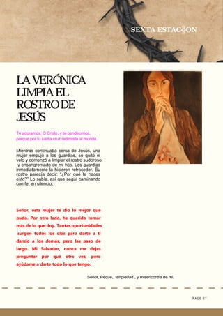 PAGE 07
Señor, Peque, tenpiedad , y misericordia de mi.
LA VERÓNICA
LIMPIA EL
ROSTRO DE
JESÚS
SEXTA ESTAC╬ON
Te adoramos, O Cristo, y te bendecimos,
porque por tu santa cruz redimiste al mundo.
Mientras continuaba cerca de Jesús, una
mujer empujó a los guardias, se quitó el
velo y comenzó a limpiar el rostro sudoroso
y ensangrentado de mi hijo. Los guardias
inmediatamente la hicieron retroceder. Su
rostro parecía decir: “¿Por qué le haces
esto?” Lo sabía, así que seguí caminando
con fe, en silencio.
Señor, esta mujer te dio lo mejor que
pudo. Por otro lado, he querido tomar
más de lo que doy. Tantas oportunidades
surgen todos los días para darte a ti
dando a los demás, pero las paso de
largo. Mi Salvador, nunca me dejes
preguntar por qué otra vez, pero
ayúdame a darte todo lo que tengo.
 