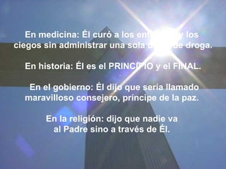 En medicina: Él curó a los enfermos y los  ciegos sin administrar una sola dosis de droga. En historia: Él es el PRINCIPIO y el FINAL. En el gobierno: Él dijo que sería llamado maravilloso consejero, príncipe de la paz.  En la religión: dijo que nadie va  al Padre sino a través de Él.   