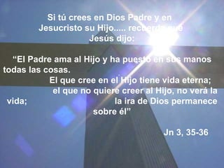 Si tú crees en Dios Padre y en  Jesucristo su Hijo..... recuerda que  Jesús dijo: “ El Padre ama al Hijo y ha puesto en sus manos todas las cosas.  El que cree en el Hijo tiene vida eterna;  el que no quiere creer al Hijo, no verá la vida;  la ira de Dios permanece sobre él” Jn 3, 35-36 