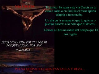 JESUS DIO LA VIDA POR TI Y POR MI  PORQUE MUCHO  NOS  AMO Y NOS AMA.... Te invito  ha rezar este vía Crucis en tu casa a solas o en familia el rezar aporta  alegría a tu corazón.  Un día en la semana el que tu quieras y  puedas hacerlo a lo hora que tu desees... Demos a Dios un ratito del tiempo que Él nos regala.   PULSA DESPACIO CADA PANTALLA Y REZA...  VIA CRUCIS 