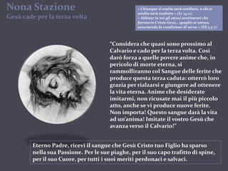Nona Stazione Gesù cade per la terza volta« Chiunque si esalta sarà umiliato, e chi si umilia sarà esaltato » (Lc 14,11)« Abbiate in voi gli stessi sentimenti che furono in Cristo Gesù… spogliò se stesso, assumendo la condizione di servo » (Fil 2,5-7)“Considera che quasi sono prossimo al Calvario e cado per la terza volta. Così darò forza a quelle povere anime che, in pericolo di morte eterna, si rammolliranno col Sangue delle ferite che produce questa terza caduta: otterrò loro grazia per rialzarsi e giungere ad ottenere la vita eterna. Anime che desiderate imitarmi, non ricusate mai il più piccolo atto, anche se vi produce nuove ferite. Non importa! Questo sangue darà la vita ad un’anima! Imitate il vostro Gesù che avanza verso il Calvario!”Eterno Padre, ricevi il sangue che Gesù Cristo tuo Figlio ha sparso nella sua Passione. Per le sue piaghe, per il suo capo trafitto di spine, per il suo Cuore, per tutti i suoi meriti perdonaci e salvaci.