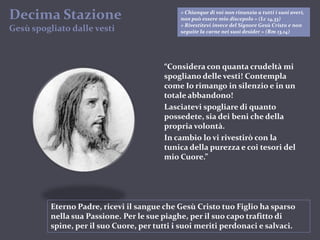 « Chiunque di voi non rinunzia a tutti i suoi averi, non può essere mio discepolo » (Lc 14,33)« Rivestitevi invece del Signore Gesù Cristo e non seguite la carne nei suoi desider » (Rm 13,14)DecimaStazioneGesùspogliato dalle vesti“Considera con quanta crudeltà mi spogliano delle vesti! Contempla come Io rimango in silenzio e in un totale abbandono!Lasciatevi spogliare di quanto possedete, sia dei beni che della propria volontà.In cambio lo vi rivestirò con la tunica della purezza e coi tesori del mio Cuore.”Eterno Padre, ricevi il sangue che Gesù Cristo tuo Figlio ha sparso nella sua Passione. Per le sue piaghe, per il suo capo trafitto di spine, per il suo Cuore, per tutti i suoi meriti perdonaci e salvaci.