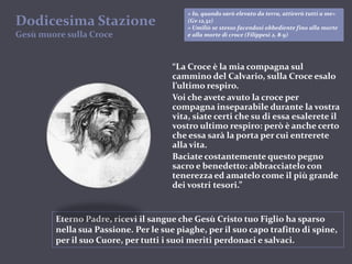 Dodicesima StazioneGesùmuoresulla Croce« Io, quando sarò elevato da terra, attirerò tutti a me» (Gv 12,32)« Umiliò se stesso facendosi obbediente fino alla morte e alla morte di croce (Filippesi 2, 8-9)“La Croce è la mia compagna sul cammino del Calvario, sulla Croce esalo l’ultimo respiro.Voi che avete avuto la croce per compagna inseparabile durante la vostra vita, siate certi che su di essa esalerete il vostro ultimo respiro: però è anche certo che essa sarà la porta per cui entrerete alla vita.Baciate costantemente questo pegno sacro e benedetto: abbracciatelo con tenerezza ed amatelo come il più grande dei vostri tesori.”Eterno Padre, ricevi il sangue che Gesù Cristo tuo Figlio ha sparso nella sua Passione. Per le sue piaghe, per il suo capo trafitto di spine, per il suo Cuore, per tutti i suoi meriti perdonaci e salvaci.