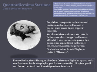 « Se il chicco di grano caduto in terra non muore, rimane solo; se invece muore, produce molto frutto » (Gv 12, 24)« Di questo gioisce il mio cuore, esulta la mia anima; anche il mio corpo riposa al sicuro, perché non abbandonerai la mia vita nel sepolcro, né lascerai che il tuo santo veda la corruzione » (Sal. 15, 9-10)Quattordicesima StazioneGesù è postonelSepolcroConsidera con quanta delicatezza mi mettono nel sepolcro. È nuovo e quindi puro senza la più leggera macchia.Voi che mi siete uniti cercate tutte le delicatezze che vi suggerirà l’amore, affinché il vostro cuore sia puro e ben adorno per seppellirmi nell’amore tenero, forte, costante e generoso.Ora bacia e adora le mie Piaghe, e recita il "Miserere".Eterno Padre, ricevi il sangue che Gesù Cristo tuo Figlio ha sparso nella sua Passione. Per le sue piaghe, per il suo capo trafitto di spine, per il suo Cuore, per tutti i suoi meriti perdonaci e salvaci.