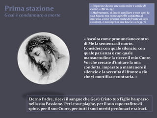 Prima stazione Gesù è condannato a morte« Imparate da me che sono mite e umile di cuore » (Mt 11, 29)« Maltrattato, si lasciò umiliare e non aprì la sua bocca; era come agnello condotto al macello, come pecora muta di fronte ai suoi tosatori, e non aprì la sua bocca » (Is 53, 7)« Ascolta come pronunciano contro di Me la sentenza di morte. Considera con quale silenzio, con quale pazienza e con quale mansuetudine la riceve il mio Cuore.Voi che cercate d’imitare la mia condotta, imparate a mantenere il silenzio e la serenità di fronte a ciò che vi mortifica e contraria. »Eterno Padre, ricevi il sangue che Gesù Cristo tuo Figlio ha sparso nella sua Passione. Per le sue piaghe, per il suo capo trafitto di spine, per il suo Cuore, per tutti i suoi meriti perdonaci e salvaci.