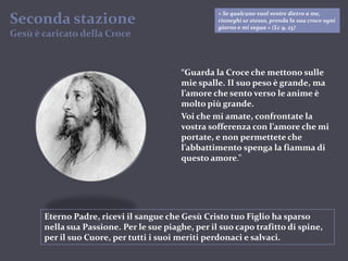 « Se qualcuno vuol venire dietro a me, rinneghi se stesso, prenda la sua croce ogni giorno e mi segua » (Lc 9, 23)Seconda stazioneGesù è caricatodella Croce“Guarda la Croce che mettono sulle mie spalle. II suo peso è grande, ma l’amore che sento verso le anime è molto più grande.Voi che mi amate, confrontate la vostra sofferenza con l’amore che mi portate, e non permettete che l’abbattimento spenga la fiamma di questo amore.”Eterno Padre, ricevi il sangue che Gesù Cristo tuo Figlio ha sparso nella sua Passione. Per le sue piaghe, per il suo capo trafitto di spine, per il suo Cuore, per tutti i suoi meriti perdonaci e salvaci.