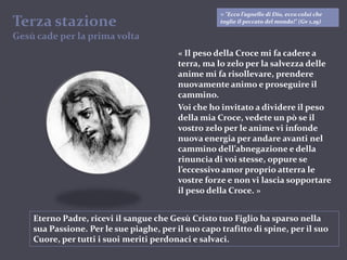 “colui che toglie il peccato del mondo!" (Gv 1,29)« "Ecco l’agnello di Dio, ecco colui che toglie il peccato del mondo!" (Gv 1,29)Terza stazioneGesù cade per la prima volta« Il peso della Croce mi fa cadere a terra, ma lo zelo per la salvezza delle anime mi fa risollevare, prendere nuovamente animo e proseguire il cammino.Voi che ho invitato a dividere il peso della mia Croce, vedete un pò se il vostro zelo per le anime vi infonde nuova energia per andare avanti nel cammino dell’abnegazione e della rinuncia di voi stesse, oppure se l’eccessivo amor proprio atterra le vostre forze e non vi lascia sopportare il peso della Croce. »Eterno Padre, ricevi il sangue che Gesù Cristo tuo Figlio ha sparso nella sua Passione. Per le sue piaghe, per il suo capo trafitto di spine, per il suo Cuore, per tutti i suoi meriti perdonaci e salvaci.