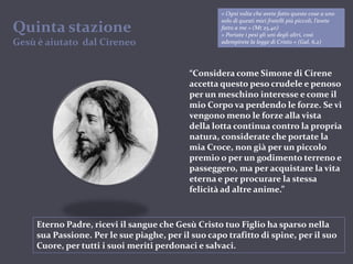 « Ogni volta che avete fatto queste cose a uno solo di questi miei fratelli più piccoli, l’avete fatto a me » (Mt 25,40)« Portate i pesi gli uni degli altri, così adempirete la legge di Cristo » (Gal. 6,2)QuintastazioneGesù è aiutato  dal Cireneo“Considera come Simone di Cirene accetta questo peso crudele e penoso per un meschino interesse e come il mio Corpo va perdendo le forze. Se vi vengono meno le forze alla vista della lotta continua contro la propria natura, considerate che portate la mia Croce, non già per un piccolo premio o per un godimento terreno e passeggero, ma per acquistare la vita eterna e per procurare la stessa felicità ad altre anime.”Eterno Padre, ricevi il sangue che Gesù Cristo tuo Figlio ha sparso nella sua Passione. Per le sue piaghe, per il suo capo trafitto di spine, per il suo Cuore, per tutti i suoi meriti perdonaci e salvaci.