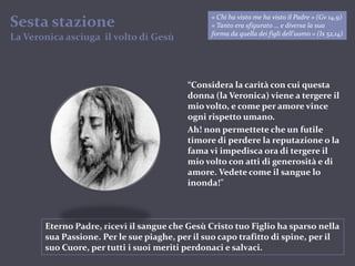 Sesta stazioneLa Veronica asciuga  il volto di Gesù« Chi ha visto me ha visto il Padre » (Gv 14,9)« Tanto era sfigurato … e diversa la sua forma da quella dei figli dell’uomo » (Is 52,14)“Considera la carità con cui questa donna (la Veronica) viene a tergere il mio volto, e come per amore vince ogni rispetto umano.Ah! non permettete che un futile timore di perdere la reputazione o la fama vi impedisca ora di tergere il mio volto con atti di generosità e di amore. Vedete come il sangue lo inonda!”Eterno Padre, ricevi il sangue che Gesù Cristo tuo Figlio ha sparso nella sua Passione. Per le sue piaghe, per il suo capo trafitto di spine, per il suo Cuore, per tutti i suoi meriti perdonaci e salvaci.