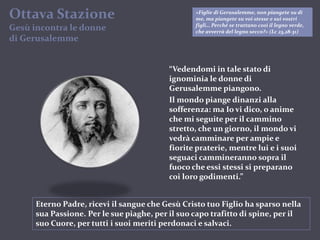 Ottava StazioneGesùincontra le donnedi Gerusalemme«Figlie di Gerusalemme, non piangete su di me, ma piangete su voi stesse e sui vostri figli… Perché se trattano così il legno verde, che avverrà del legno secco?» (Lc 23,28-31)“Vedendomi in tale stato di ignominia le donne di Gerusalemme piangono.Il mondo piange dinanzi alla sofferenza: ma Io vi dico, o anime che mi seguite per il cammino stretto, che un giorno, il mondo vi vedrà camminare per ampie e fiorite praterie, mentre lui e i suoi seguaci cammineranno sopra il fuoco che essi stessi si preparano coi loro godimenti.”Eterno Padre, ricevi il sangue che Gesù Cristo tuo Figlio ha sparso nella sua Passione. Per le sue piaghe, per il suo capo trafitto di spine, per il suo Cuore, per tutti i suoi meriti perdonaci e salvaci.