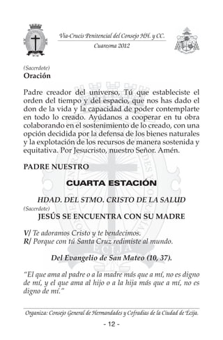 - 12 -
Organiza: Consejo General de Hermandades y Cofradías de la Ciudad de Écija.
Vía-Crucis Penitencial del Consejo HH. y CC.
Cuaresma 2012
- 12 -
(Sacerdote)
Oración
Padre creador del universo, Tú que estableciste el
orden del tiempo y del espacio, que nos has dado el
don de la vida y la capacidad de poder contemplarte
en todo lo creado. Ayúdanos a cooperar en tu obra
colaborando en el sostenimiento de lo creado, con una
opción decidida por la defensa de los bienes naturales
y la explotación de los recursos de manera sostenida y
equitativa. Por Jesucristo, nuestro Señor. Amén.
PADRE NUESTRO
CUARTA ESTACIÓN
HDAD. DEL STMO. CRISTO DE LA SALUD
(Sacerdote)
JESÚS SE ENCUENTRA CON SU MADRE
V/ Te adoramos Cristo y te bendecimos.
R/ Porque con tú Santa Cruz redimiste al mundo.
Del Evangelio de San Mateo (10, 37).
“El que ama al padre o a la madre más que a mí, no es digno
de mí, y el que ama al hijo o a la hija más que a mí, no es
digno de mí.”
 