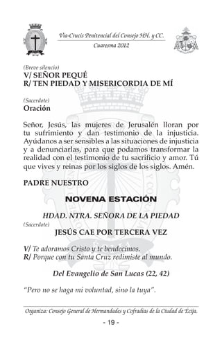 - 19 -- 19 -
Organiza: Consejo General de Hermandades y Cofradías de la Ciudad de Écija.
Vía-Crucis Penitencial del Consejo HH. y CC.
Cuaresma 2012
(Breve silencio)
V/ SEÑOR PEQUÉ
R/ TEN PIEDAD Y MISERICORDIA DE MÍ
(Sacerdote)
Oración
Señor, Jesús, las mujeres de Jerusalén lloran por
tu sufrimiento y dan testimonio de la injusticia.
Ayúdanos a ser sensibles a las situaciones de injusticia
y a denunciarlas, para que podamos transformar la
realidad con el testimonio de tu sacriﬁcio y amor. Tú
que vives y reinas por los siglos de los siglos. Amén.
PADRE NUESTRO
NOVENA ESTACIÓN
HDAD. NTRA. SEÑORA DE LA PIEDAD
(Sacerdote)
JESÚS CAE POR TERCERA VEZ
V/ Te adoramos Cristo y te bendecimos.
R/ Porque con tu Santa Cruz redimiste al mundo.
Del Evangelio de San Lucas (22, 42)
“Pero no se haga mi voluntad, sino la tuya”.
 