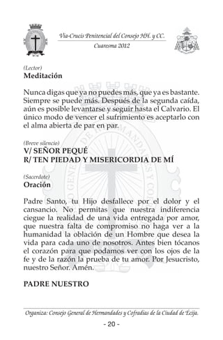 - 20 -
Organiza: Consejo General de Hermandades y Cofradías de la Ciudad de Écija.
Vía-Crucis Penitencial del Consejo HH. y CC.
Cuaresma 2012
- 20 -
(Lector)
Meditación
Nunca digas que ya no puedes más, que ya es bastante.
Siempre se puede más. Después de la segunda caída,
aún es posible levantarse y seguir hasta el Calvario. El
único modo de vencer el sufrimiento es aceptarlo con
el alma abierta de par en par.
(Breve silencio)
V/ SEÑOR PEQUÉ
R/ TEN PIEDAD Y MISERICORDIA DE MÍ
(Sacerdote)
Oración
Padre Santo, tu Hijo desfallece por el dolor y el
cansancio. No permitas que nuestra indiferencia
ciegue la realidad de una vida entregada por amor,
que nuestra falta de compromiso no haga ver a la
humanidad la oblación de un Hombre que desea la
vida para cada uno de nosotros. Antes bien tócanos
el corazón para que podamos ver con los ojos de la
fe y de la razón la prueba de tu amor. Por Jesucristo,
nuestro Señor. Amén.
PADRE NUESTRO
 